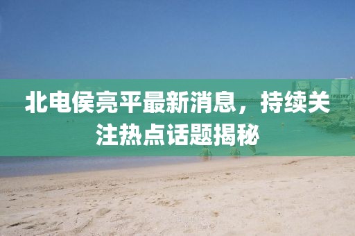 北电侯亮平最新消息，持续关注热点话题揭秘