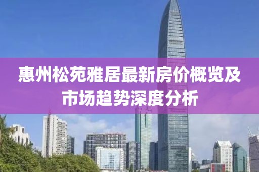 惠州松苑雅居最新房价概览及市场趋势深度分析