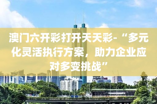 澳门六开彩打开天天彩-“多元化灵活执行方案，助力企业应对多变挑战”
