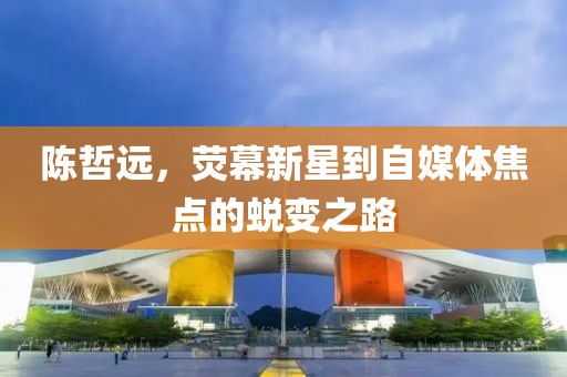 陈哲远，荧幕新星到自媒体焦点的蜕变之路