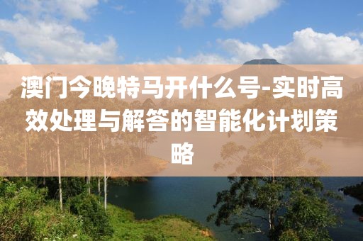 澳门今晚特马开什么号-实时高效处理与解答的智能化计划策略