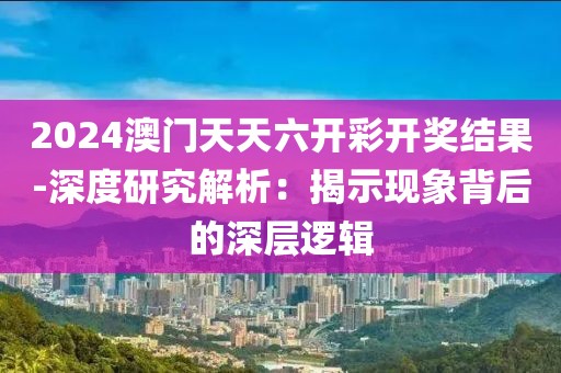 2024澳门天天六开彩开奖结果-深度研究解析：揭示现象背后的深层逻辑