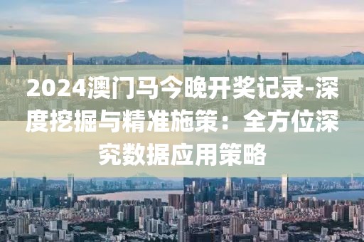 2024澳门马今晚开奖记录-深度挖掘与精准施策：全方位深究数据应用策略