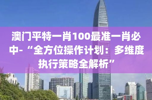 澳门平特一肖100最准一肖必中-“全方位操作计划：多维度执行策略全解析”
