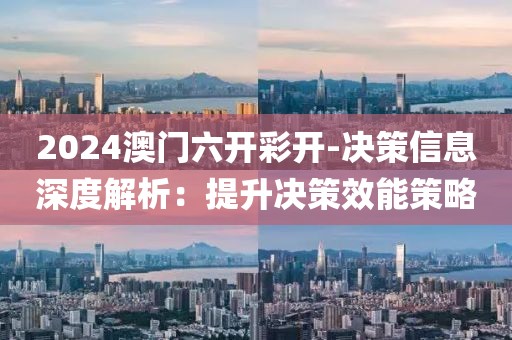 2024澳门六开彩开-决策信息深度解析：提升决策效能策略