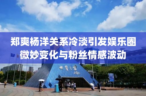 郑爽杨洋关系冷淡引发娱乐圈微妙变化与粉丝情感波动