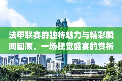 法甲联赛的独特魅力与精彩瞬间回顾，一场视觉盛宴的赏析
