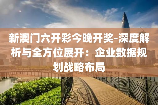 新澳门六开彩今晚开奖-深度解析与全方位展开：企业数据规划战略布局