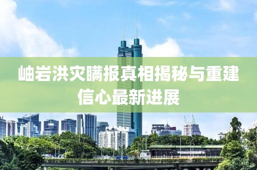 岫岩洪灾瞒报真相揭秘与重建信心最新进展