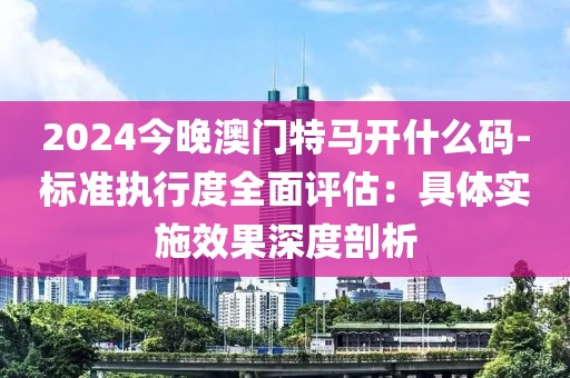 2024今晚澳门特马开什么码-标准执行度全面评估：具体实施效果深度剖析