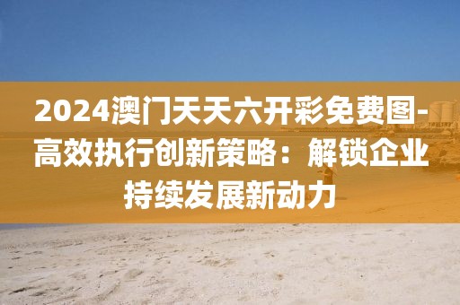 2024澳门天天六开彩免费图-高效执行创新策略：解锁企业持续发展新动力