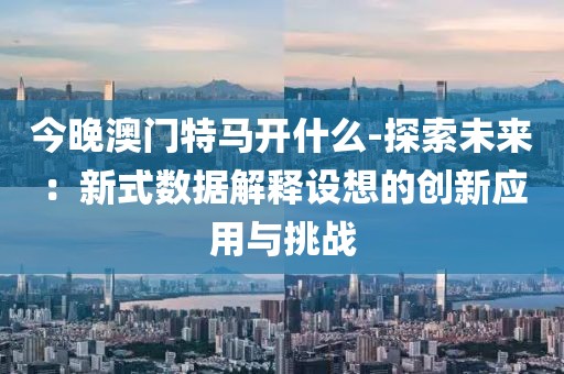 今晚澳门特马开什么-探索未来：新式数据解释设想的创新应用与挑战