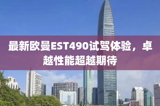 最新欧曼EST490试驾体验，卓越性能超越期待
