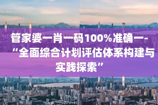 管家婆一肖一码100%准确一-“全面综合计划评估体系构建与实践探索”