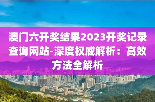澳门六开奖结果2023开奖记录查询网站-深度权威解析：高效方法全解析