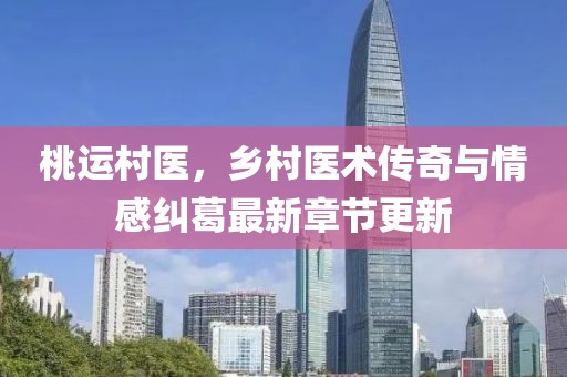 桃运村医，乡村医术传奇与情感纠葛最新章节更新