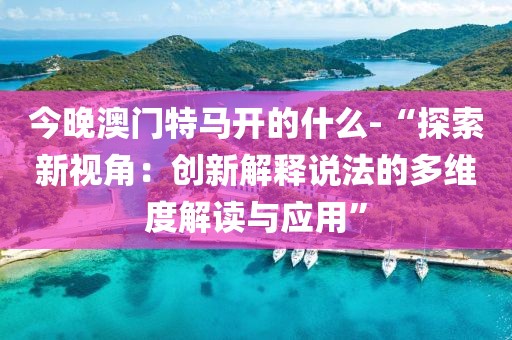 今晚澳门特马开的什么-“探索新视角：创新解释说法的多维度解读与应用”