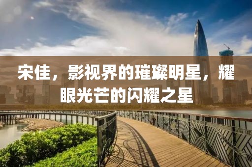 宋佳，影视界的璀璨明星，耀眼光芒的闪耀之星