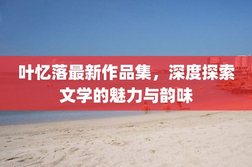 叶忆落最新作品集，深度探索文学的魅力与韵味
