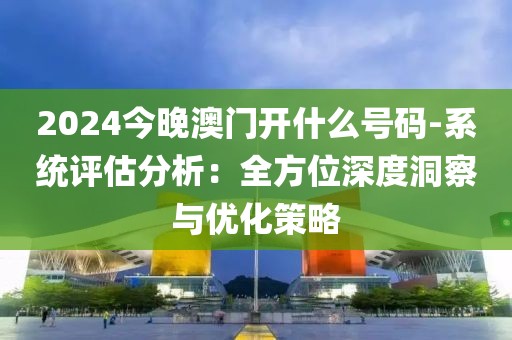 2024今晚澳门开什么号码-系统评估分析：全方位深度洞察与优化策略