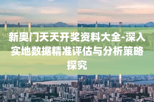 新奥门天天开奖资料大全-深入实地数据精准评估与分析策略探究