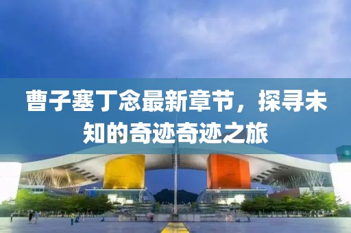 曹子塞丁念最新章节，探寻未知的奇迹奇迹之旅