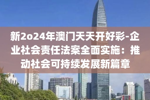 新2o24年澳门天天开好彩-企业社会责任法案全面实施：推动社会可持续发展新篇章