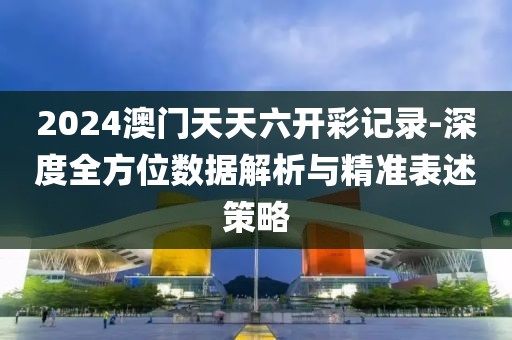 2024澳门天天六开彩记录-深度全方位数据解析与精准表述策略