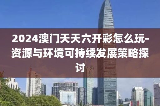 2024澳门天天六开彩怎么玩-资源与环境可持续发展策略探讨