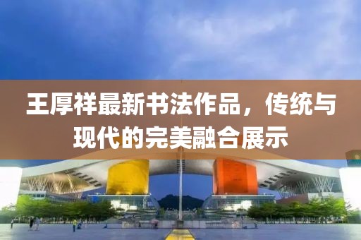 王厚祥最新书法作品，传统与现代的完美融合展示