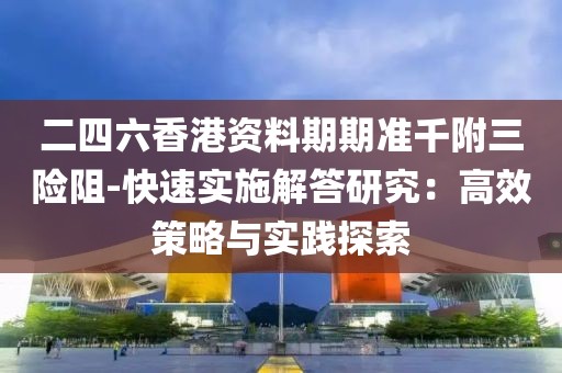 二四六香港资料期期准千附三险阻-快速实施解答研究：高效策略与实践探索