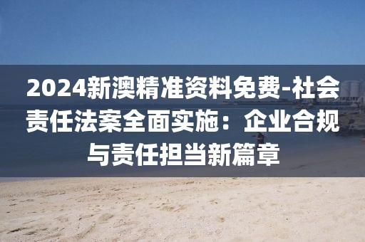 2024新澳精准资料免费-社会责任法案全面实施：企业合规与责任担当新篇章