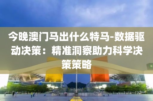 今晚澳门马出什么特马-数据驱动决策：精准洞察助力科学决策策略