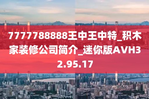 7777788888王中王中特_积木家装修公司简介_迷你版AVH32.95.17