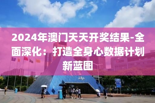 2024年澳门天天开奖结果-全面深化：打造全身心数据计划新蓝图
