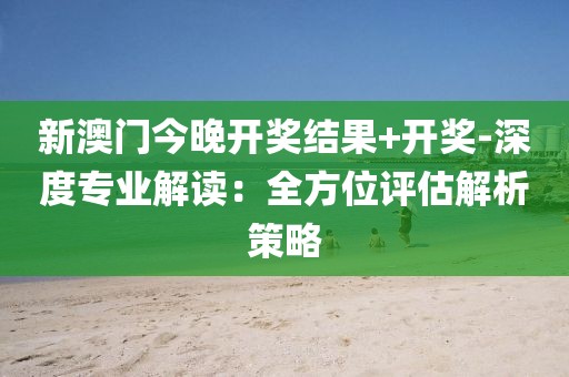 新澳门今晚开奖结果+开奖-深度专业解读：全方位评估解析策略