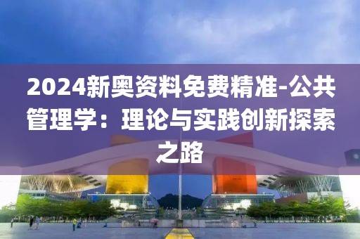 2024新奥资料免费精准-公共管理学：理论与实践创新探索之路