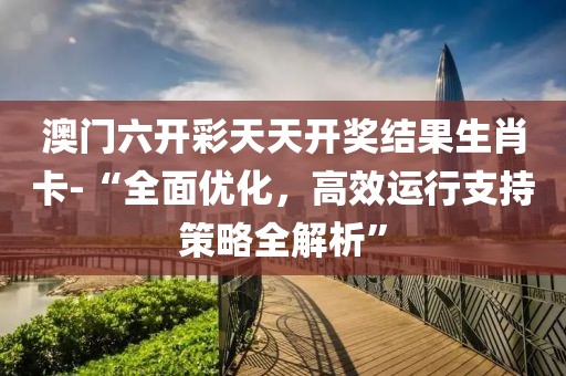 澳门六开彩天天开奖结果生肖卡-“全面优化，高效运行支持策略全解析”