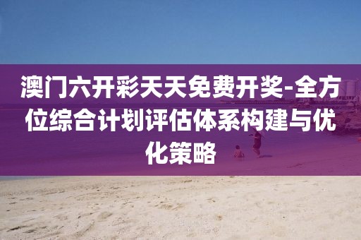 澳门六开彩天天免费开奖-全方位综合计划评估体系构建与优化策略