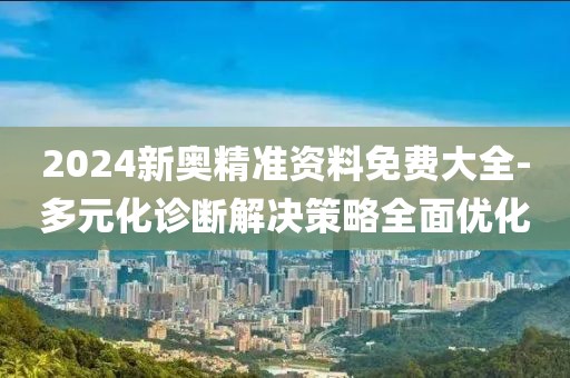2024新奥精准资料免费大全-多元化诊断解决策略全面优化