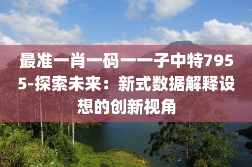 最准一肖一码一一子中特7955-探索未来：新式数据解释设想的创新视角