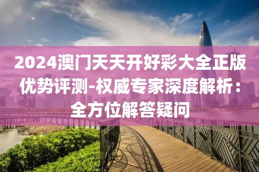2024澳门天天开好彩大全正版优势评测-权威专家深度解析：全方位解答疑问