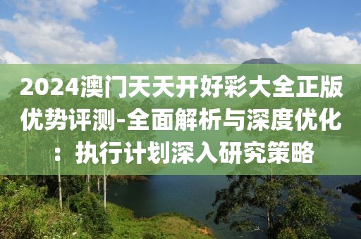 2024澳门天天开好彩大全正版优势评测-全面解析与深度优化：执行计划深入研究策略