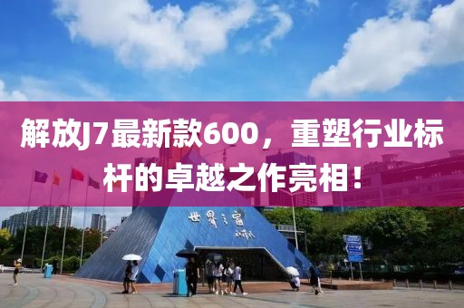 解放J7最新款600，重塑行业标杆的卓越之作亮相！