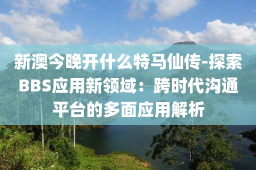 新澳今晚开什么特马仙传-探索BBS应用新领域：跨时代沟通平台的多面应用解析