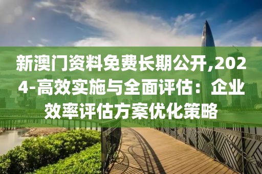 新澳门资料免费长期公开,2024-高效实施与全面评估：企业效率评估方案优化策略