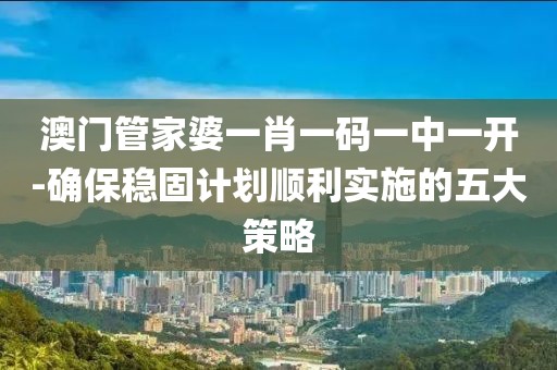 澳门管家婆一肖一码一中一开-确保稳固计划顺利实施的五大策略