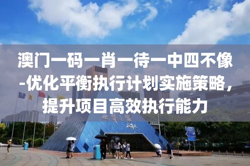 澳门一码一肖一待一中四不像-优化平衡执行计划实施策略，提升项目高效执行能力