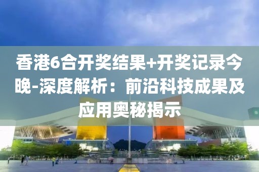香港6合开奖结果+开奖记录今晚-深度解析：前沿科技成果及应用奥秘揭示