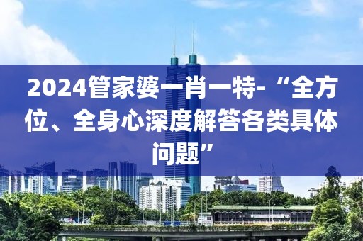 2024管家婆一肖一特-“全方位、全身心深度解答各类具体问题”